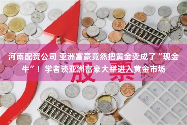 河南配资公司 亚洲富豪竟然把黄金变成了“现金牛”！学者谈亚洲富豪大举进入黄金市场