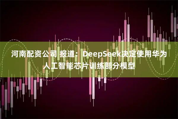 河南配资公司 报道：DeepSeek决定使用华为人工智能芯片训练部分模型