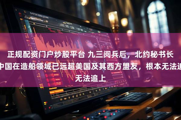 正规配资门户炒股平台 九三阅兵后，北约秘书长：中国在造船领域已远超美国及其西方盟友，根本无法追上