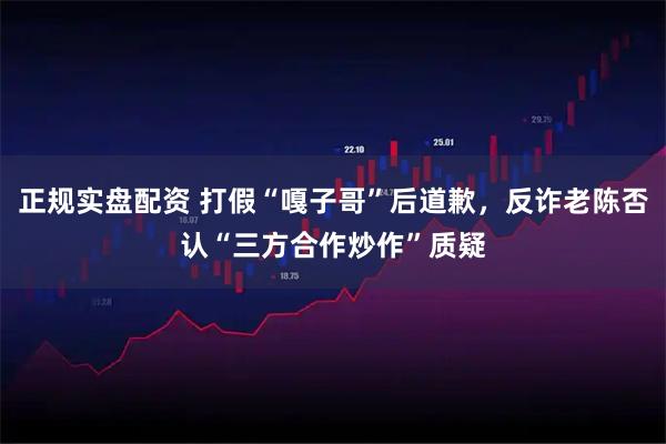 正规实盘配资 打假“嘎子哥”后道歉，反诈老陈否认“三方合作炒作”质疑