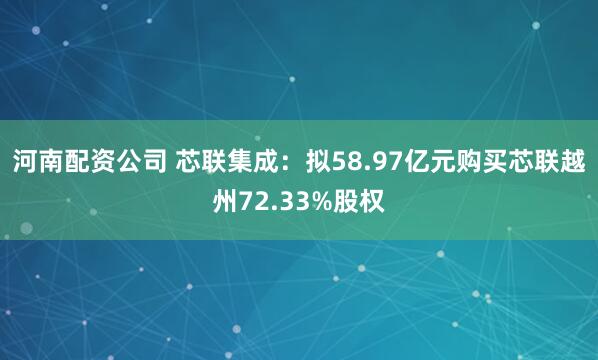 河南配资公司 芯联集成：拟58.97亿元购买芯联越州72.33%股权