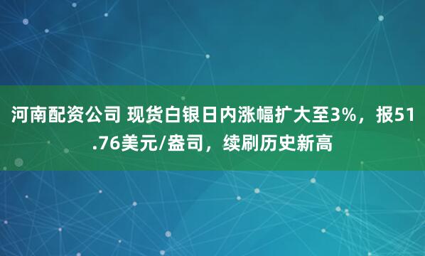 河南配资公司 现货白银日内涨幅扩大至3%，报51.76美元/盎司，续刷历史新高