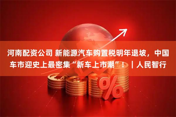 河南配资公司 新能源汽车购置税明年退坡，中国车市迎史上最密集“新车上市潮”！｜人民智行