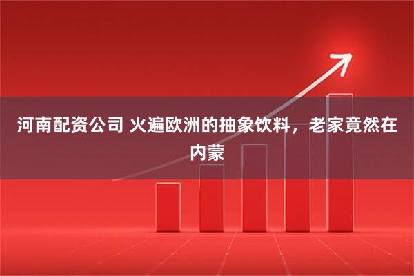 河南配资公司 火遍欧洲的抽象饮料，老家竟然在内蒙