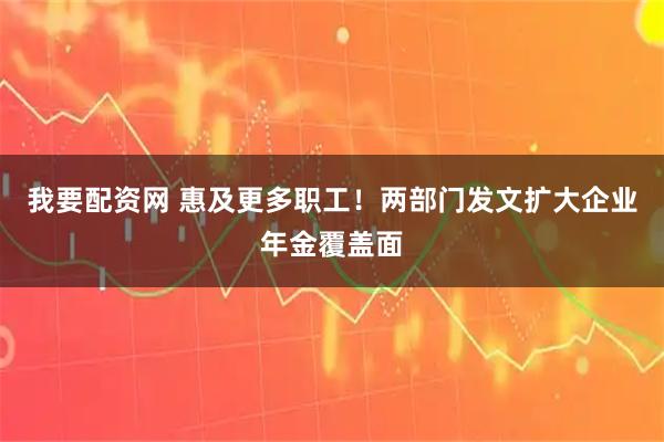我要配资网 惠及更多职工！两部门发文扩大企业年金覆盖面