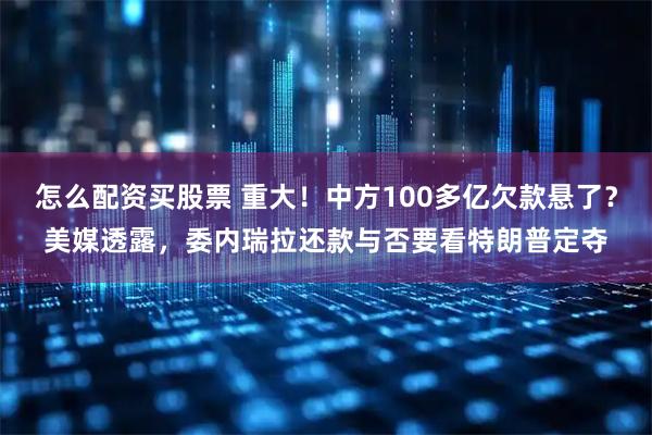怎么配资买股票 重大！中方100多亿欠款悬了？美媒透露，委内瑞拉还款与否要看特朗普定夺