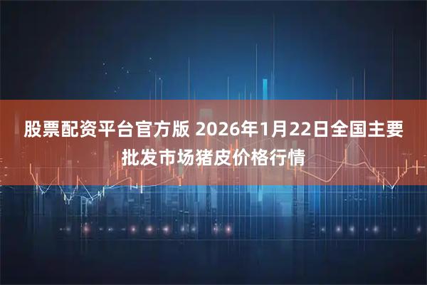 股票配资平台官方版 2026年1月22日全国主要批发市场猪皮价格行情