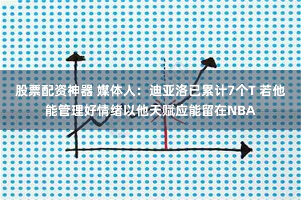 股票配资神器 媒体人：迪亚洛已累计7个T 若他能管理好情绪以他天赋应能留在NBA