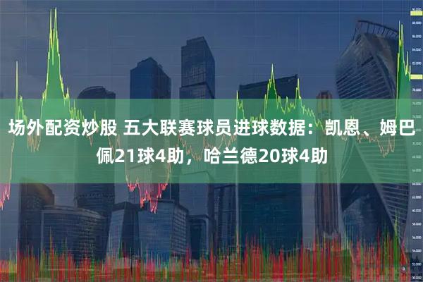 场外配资炒股 五大联赛球员进球数据：凯恩、姆巴佩21球4助，哈兰德20球4助