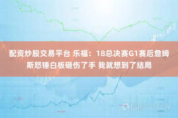 配资炒股交易平台 乐福：18总决赛G1赛后詹姆斯怒锤白板砸伤了手 我就想到了结局