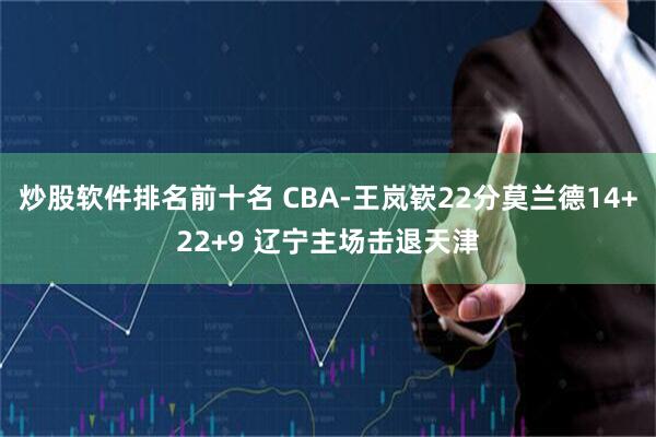 炒股软件排名前十名 CBA-王岚嵚22分莫兰德14+22+9 辽宁主场击退天津
