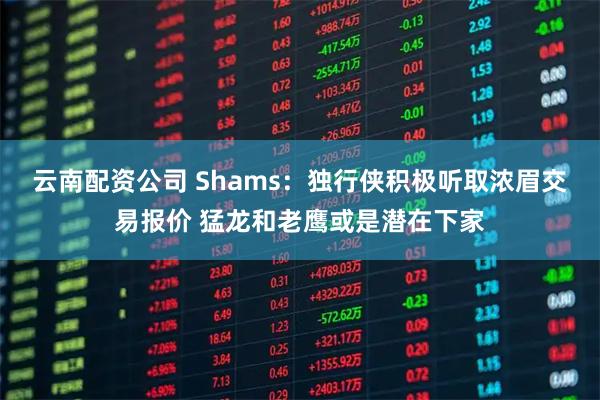 云南配资公司 Shams：独行侠积极听取浓眉交易报价 猛龙和老鹰或是潜在下家