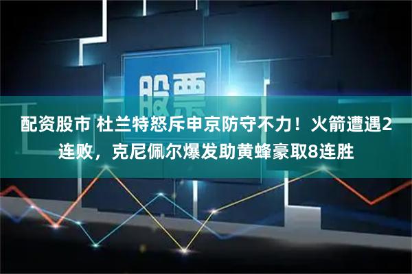 配资股市 杜兰特怒斥申京防守不力！火箭遭遇2连败，克尼佩尔爆发助黄蜂豪取8连胜
