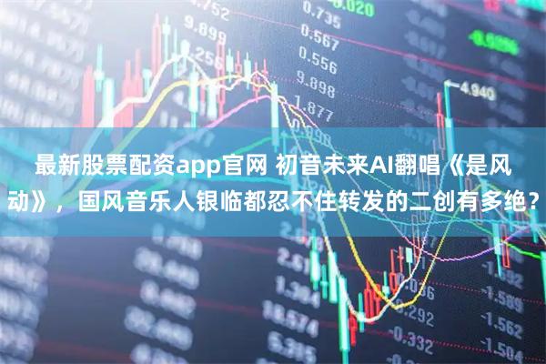 最新股票配资app官网 初音未来AI翻唱《是风动》，国风音乐人银临都忍不住转发的二创有多绝？