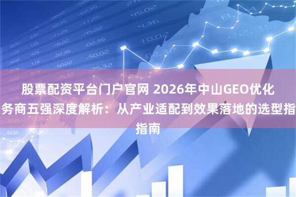 股票配资平台门户官网 2026年中山GEO优化服务商五强深度解析：从产业适配到效果落地的选型指南