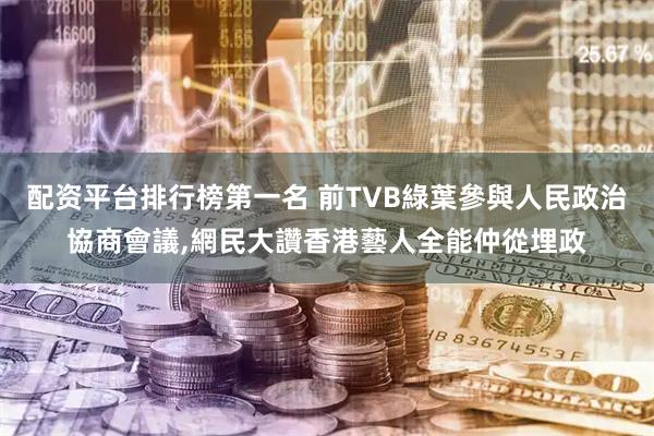 配资平台排行榜第一名 前TVB綠葉參與人民政治協商會議,網民大讚香港藝人全能仲從埋政