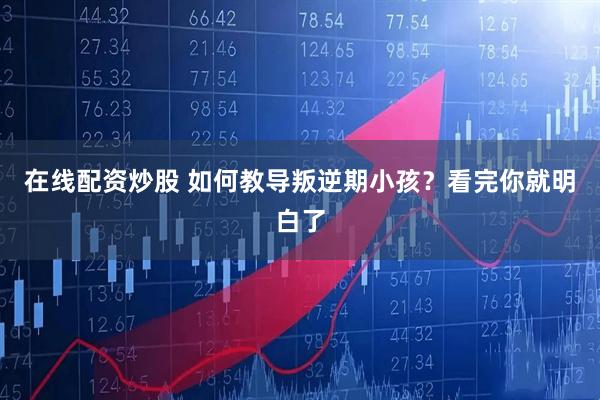 在线配资炒股 如何教导叛逆期小孩？看完你就明白了