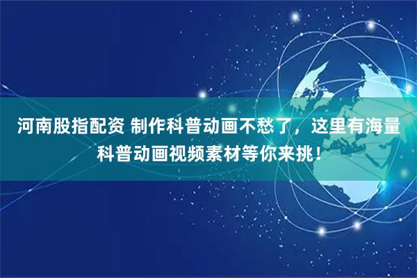 河南股指配资 制作科普动画不愁了，这里有海量科普动画视频素材等你来挑！