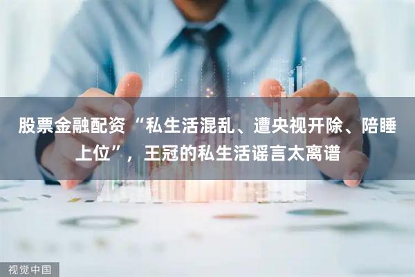 股票金融配资 “私生活混乱、遭央视开除、陪睡上位”，王冠的私生活谣言太离谱