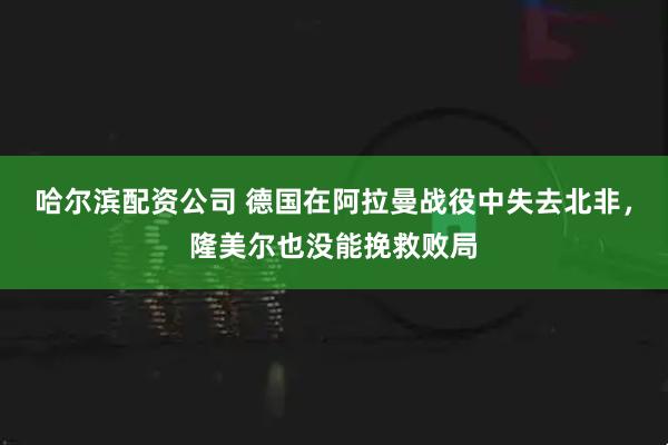 哈尔滨配资公司 德国在阿拉曼战役中失去北非，隆美尔也没能挽救败局