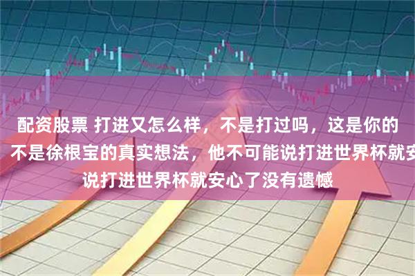 配资股票 打进又怎么样，不是打过吗，这是你的思路你的认知，不是徐根宝的真实想法，他不可能说打进世界杯就安心了没有遗憾