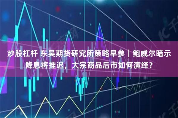 炒股杠杆 东吴期货研究所策略早参｜鲍威尔暗示降息将推迟，大宗商品后市如何演绎？