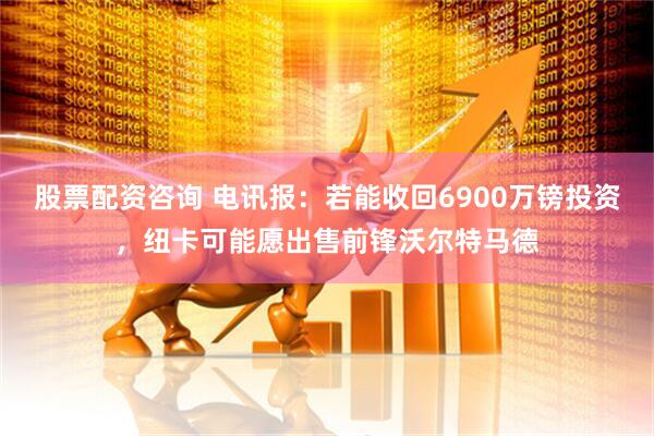 股票配资咨询 电讯报：若能收回6900万镑投资，纽卡可能愿出售前锋沃尔特马德
