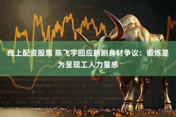 线上配资股票 陈飞宇回应新剧身材争议：锻炼是为呈现工人力量感