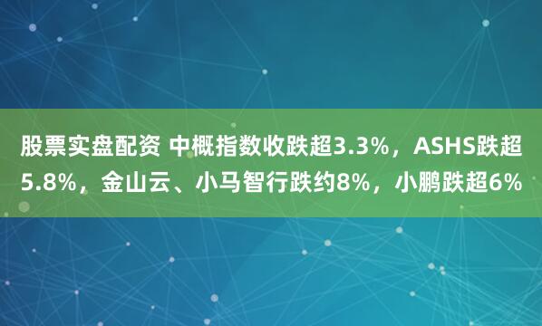 股票实盘配资 中概指数收跌超3.3%，ASHS跌超5.8%，金山云、小马智行跌约8%，小鹏跌超6%