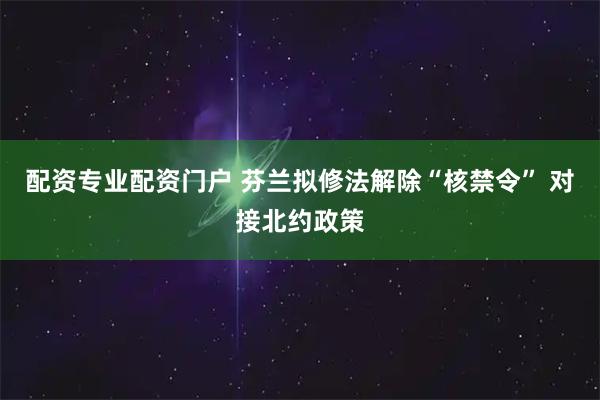配资专业配资门户 芬兰拟修法解除“核禁令” 对接北约政策