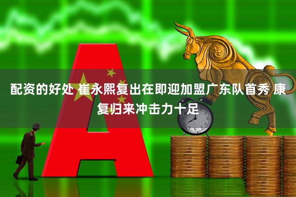 配资的好处 崔永熙复出在即迎加盟广东队首秀 康复归来冲击力十足