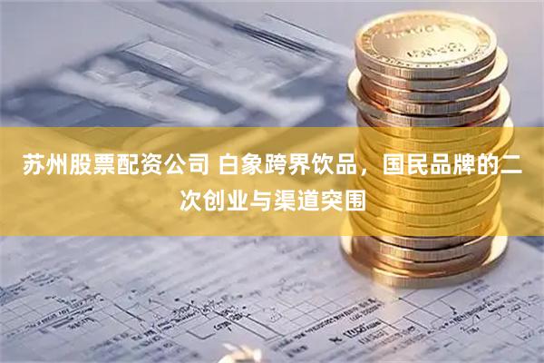 苏州股票配资公司 白象跨界饮品，国民品牌的二次创业与渠道突围