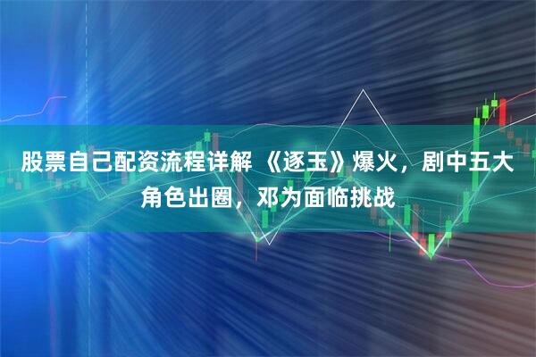 股票自己配资流程详解 《逐玉》爆火，剧中五大角色出圈，邓为面临挑战