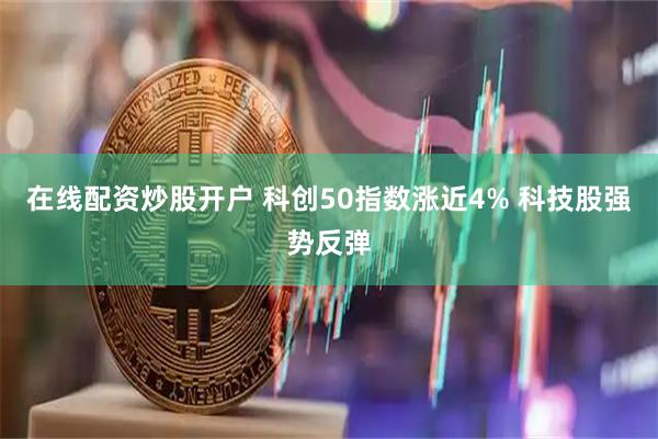 在线配资炒股开户 科创50指数涨近4% 科技股强势反弹