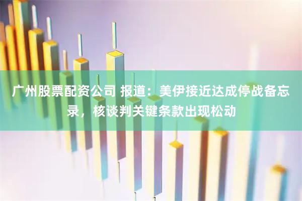 广州股票配资公司 报道：美伊接近达成停战备忘录，核谈判关键条款出现松动