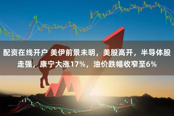 配资在线开户 美伊前景未明，美股高开，半导体股走强，康宁大涨17%，油价跌幅收窄至6%