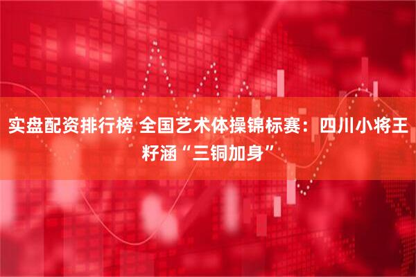 实盘配资排行榜 全国艺术体操锦标赛：四川小将王籽涵“三铜加身”