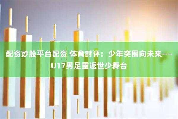 配资炒股平台配资 体育时评：少年突围向未来——U17男足重返世少舞台
