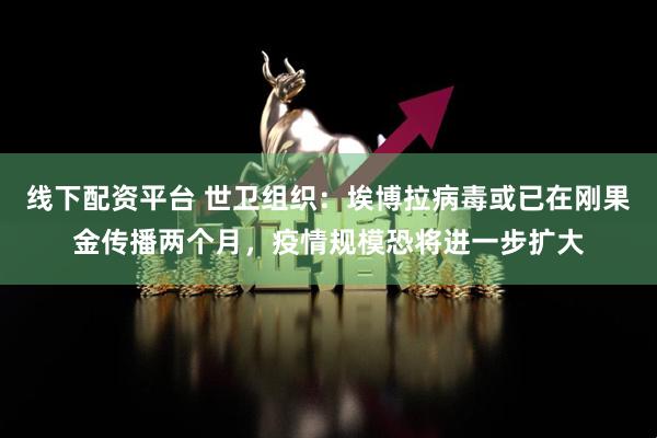 线下配资平台 世卫组织：埃博拉病毒或已在刚果金传播两个月，疫情规模恐将进一步扩大