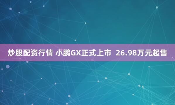 炒股配资行情 小鹏GX正式上市  26.98万元起售