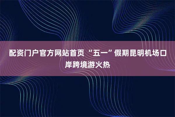 配资门户官方网站首页 “五一”假期昆明机场口岸跨境游火热