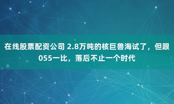 在线股票配资公司 2.8万吨的核巨兽海试了，但跟055一比，落后不止一个时代