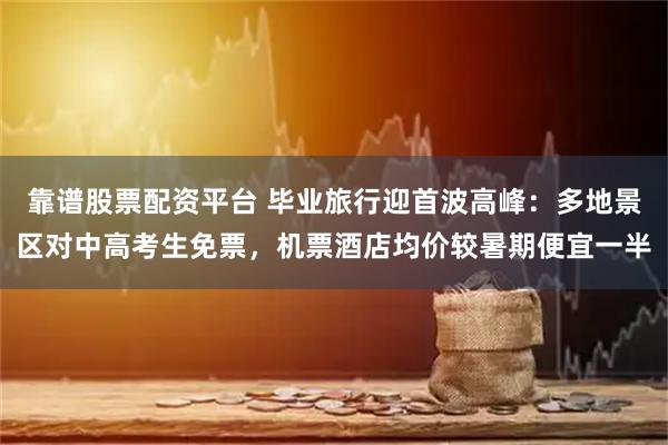 靠谱股票配资平台 毕业旅行迎首波高峰：多地景区对中高考生免票，机票酒店均价较暑期便宜一半