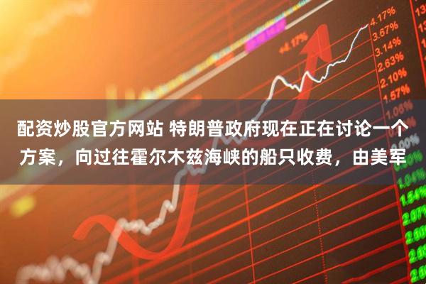 配资炒股官方网站 特朗普政府现在正在讨论一个方案，向过往霍尔木兹海峡的船只收费，由美军