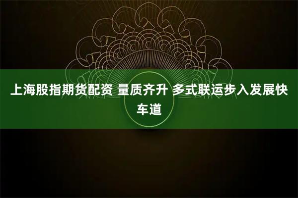上海股指期货配资 量质齐升 多式联运步入发展快车道