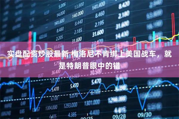 实盘配资炒股最新 梅洛尼不肯绑上美国战车，就是特朗普眼中的错