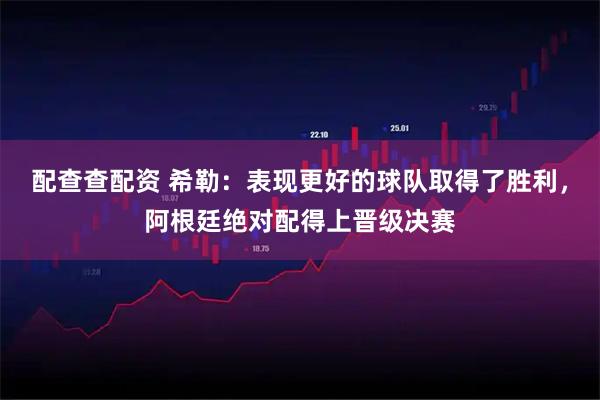 配查查配资 希勒：表现更好的球队取得了胜利，阿根廷绝对配得上晋级决赛
