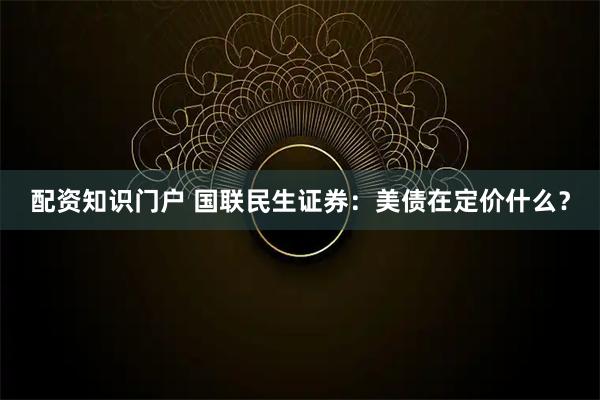 配资知识门户 国联民生证券：美债在定价什么？