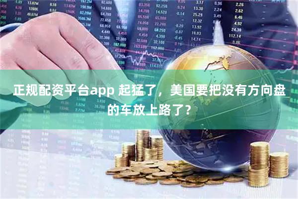 正规配资平台app 起猛了，美国要把没有方向盘的车放上路了？