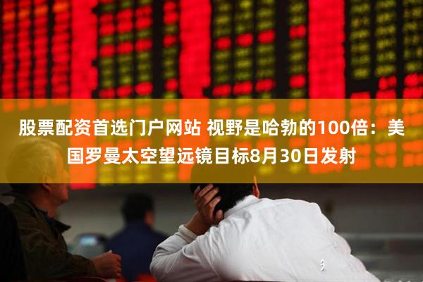 股票配资首选门户网站 视野是哈勃的100倍：美国罗曼太空望远镜目标8月30日发射